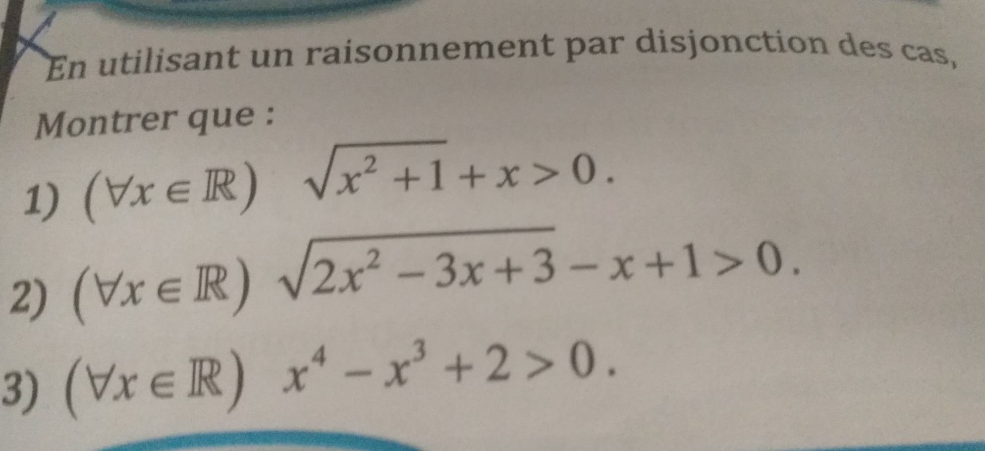 En utilisant un raisonnement par disjonction des cas, 
Montrer que : 
1) (forall x∈ R) sqrt(x^2+1)+x>0. 
2) (forall x∈ R)sqrt(2x^2-3x+3)-x+1>0. 
3) (forall x∈ R)x^4-x^3+2>0.