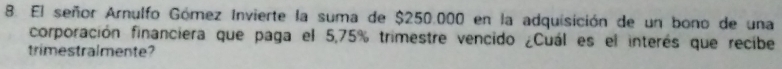 El señor Arnulfo Gómez Invierte la suma de $250.000 en la adquisición de un bono de una 
corporación financiera que paga el 5,75% trimestre vencido ¿Cuál es el interés que recibe 
trimestralmente?