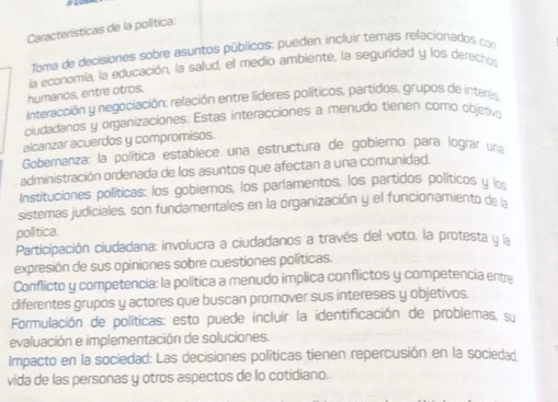 Características de la política:
Toma de decisiones sobre asuntos públicos: pueden incluir temas relacionados con
humaros, entre otros. la economía, la educación, la salud, el medio ambiente, la seguridad y los derechos
Interacción y negociación: relación entre líderes políticos, partidos, grupos de interes
ciudadanos y organizaciones. Estas interacciones a menudo tienen corro objetivo
alcanzar acuerdos y compromisos.
Gobernanza: la política establece una estructura de gobierno para lograr una
administración ordenada de los asuntos que afectan a una comunidad.
Instituciones políticas: los gobiernos, los parlamentos, los partidos políticos y l
sistemas judiciales, son fundamentales en la organización y el funcionamiento de la
política.
Participación ciudadana: involucra a ciudadanos a través del voto, la protesta y la
expresión de sus opiniones sobre cuestiones políticas.
Conflicto y competencia: la política a menudo implica conflictos y competencia entr
diferentes grupos y actores que buscan promover sus intereses y objetivos.
Formulación de políticas: esto puede incluir la identificación de problemas, su
evaluación e implementación de soluciones.
Impacto en la sociedad: Las decisiones políticas tienen repercusión en la sociedad.
vida de las personas y otros aspectos de lo cotidiano.