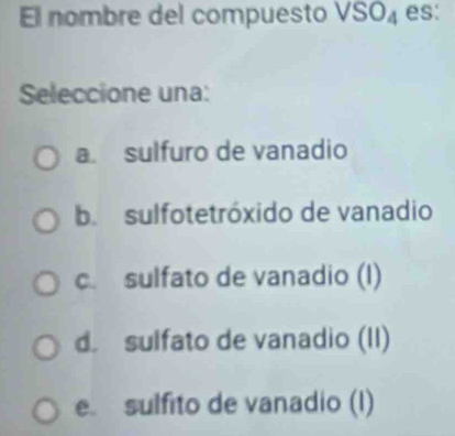 El nombre del compuesto VSO_4 es:
Seleccione una:
a sulfuro de vanadio
b. sulfotetróxido de vanadio
c. sulfato de vanadio (I)
d. sulfato de vanadio (II)
e sulfito de vanadio (I)