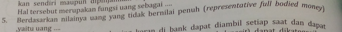 kan sendiri maupun dipi jai 
Hal tersebut merupakan fungsi uang sebagai .... 
5. Berdasarkan nilainya uang yang tidak bernilai penuh (representative full bodied money) 
,yaitu uang .... 
r a dapat diambil setiap saat dan dapat .