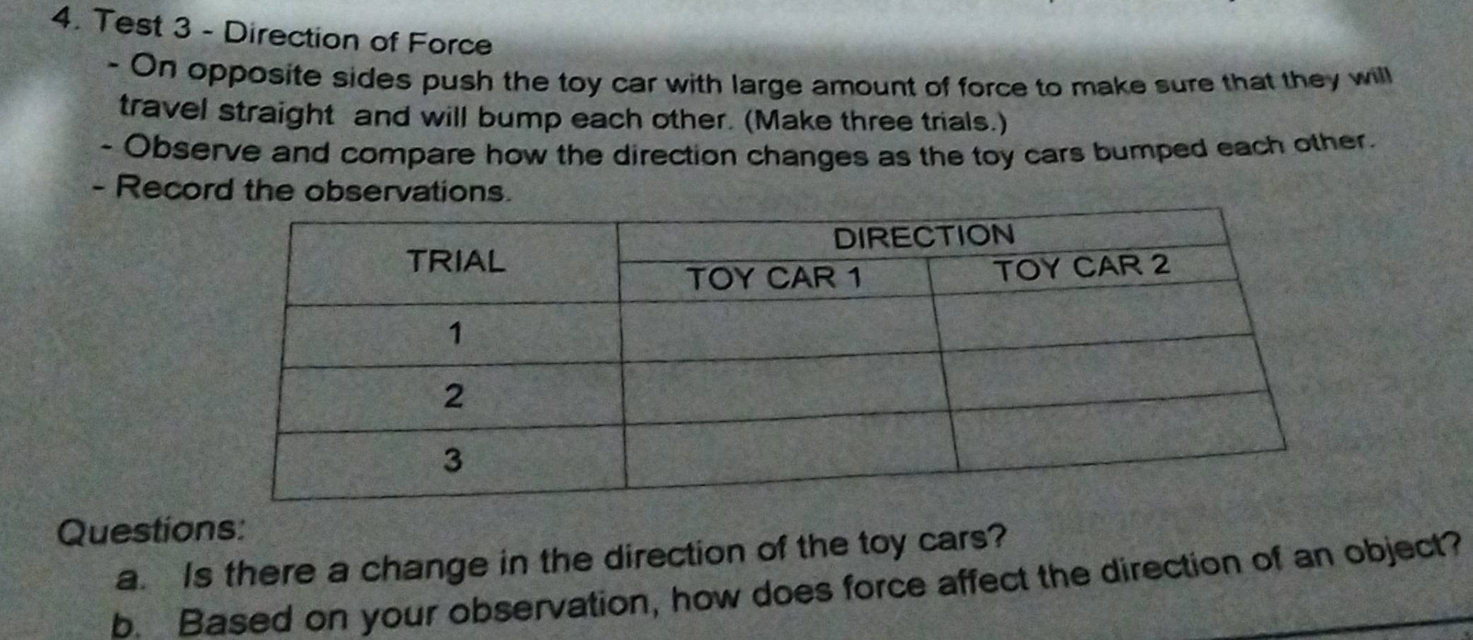 Test 3 - Direction of Force 
- On opposite sides push the toy car with large amount of force to make sure that they will 
travel straight and will bump each other. (Make three trials.) 
- Observe and compare how the direction changes as the toy cars bumped each other. 
- Record the observations. 
Questions: 
a. Is there a change in the direction of the toy cars? 
b. Based on your observation, how does force affect the direction of an object?