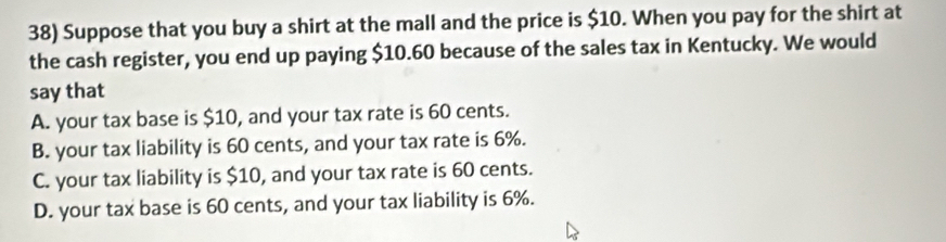 Suppose that you buy a shirt at the mall and the price is $10. When you pay for the shirt at
the cash register, you end up paying $10.60 because of the sales tax in Kentucky. We would
say that
A. your tax base is $10, and your tax rate is 60 cents.
B. your tax liability is 60 cents, and your tax rate is 6%.
C. your tax liability is $10, and your tax rate is 60 cents.
D. your tax base is 60 cents, and your tax liability is 6%.