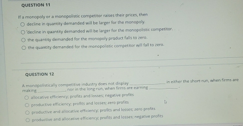 If a monopoly or a monopolistic competitor raises their prices, then
decline in quantity demanded will be larger for the monopoly.
"decline in quantity demanded will be larger for the monopolistic competitor.
the quantity demanded for the monopoly product falls to zero
the quantity demanded for the monopolistic competitor will fall to zero.
QUESTION 12
making A monopolistically competitive industry does not display __in either the short-run, when firms are
, nor in the long-run, when firms are earning .
allocative efficiency; profits and losses; negative profits
productive efficiency; profits and losses; zero profits
productive and allocative efficiency; profits and losses; zero profits
productive and allocative efficiency; profits and losses; negative profits