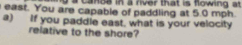 a cance in a river that is flowing at 
east. You are capable of paddling at 5.0 mph. 
a) If you paddle east, what is your velocity 
relative to the shore?