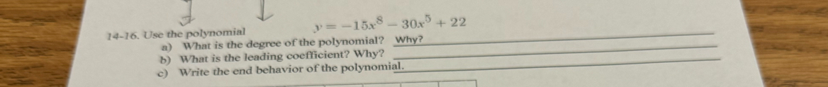 14-16. Use the polynomial y=-15x^8-30x^5+22 _ 
a) What is the degree of the polynomial? Why? 
b) What is the leading coefficient? Why?_ 
c) Write the end behavior of the polynomial.