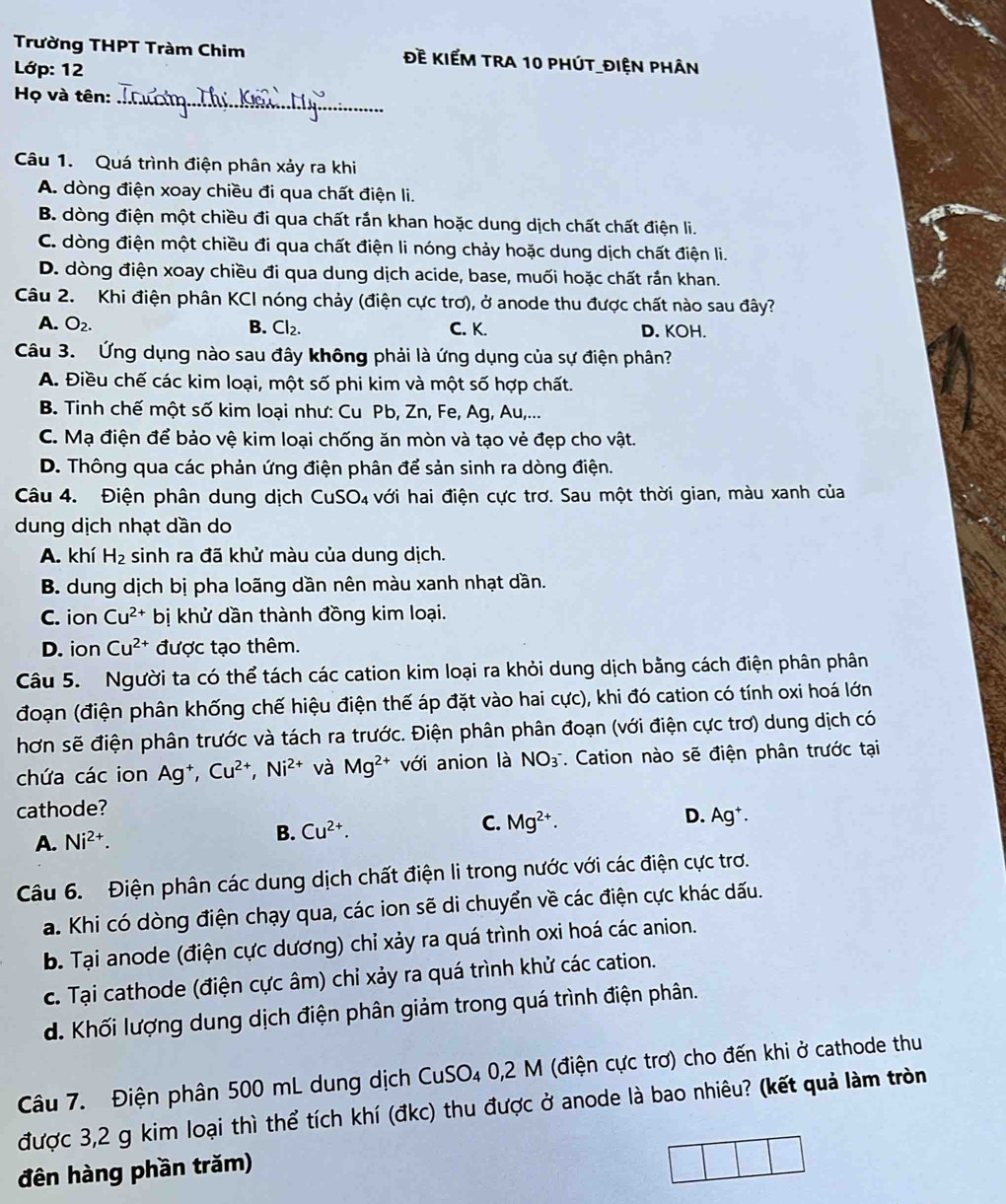 Trường THPT Tràm Chim Đề KIếM TRA 10 phút_điện phân
Lớp: 12
Họ và tên:_
Câu 1. Quá trình điện phân xảy ra khi
A. dòng điện xoay chiều đi qua chất điện li.
B. dòng điện một chiều đi qua chất rắn khan hoặc dung dịch chất chất điện li.
C. dòng điện một chiều đi qua chất điện li nóng chảy hoặc dung dịch chất điện li.
D. dòng điện xoay chiều đi qua dung dịch acide, base, muối hoặc chất rắn khan.
Câu 2. Khi điện phân KCI nóng chảy (điện cực trơ), ở anode thu được chất nào sau đây?
A. O_2. B. Cl_2. C. K. D. KOH.
Câu 3. Ứng dụng nào sau đây không phải là ứng dụng của sự điện phân?
A. Điều chế các kim loại, một số phi kim và một số hợp chất.
B. Tinh chế một số kim loại như: Cu Pb, Zn, Fe, Ag, Au,...
C. Mạ điện để bảo vệ kim loại chống ăn mòn và tạo vẻ đẹp cho vật.
D. Thông qua các phản ứng điện phân để sản sinh ra dòng điện.
Câu 4. Điện phân dung dịch ( CuSO_4 với hai điện cực trơ. Sau một thời gian, màu xanh của
dung dịch nhạt dần do
A. khí H_2 sinh ra đã khử màu của dung dịch.
B. dung dịch bị pha loãng dần nên màu xanh nhạt dần.
C. ion Cu^(2+) bị khử dần thành đồng kim loại.
D. ion Cu^(2+) được tạo thêm.
Câu 5. Người ta có thể tách các cation kim loại ra khỏi dung dịch bằng cách điện phân phân
đoạn (điện phân khống chế hiệu điện thế áp đặt vào hai cực), khi đó cation có tính oxi hoá lớn
hơn sẽ điện phân trước và tách ra trước. Điện phân phân đoạn (với điện cực trơ) dung dịch có
chứa các ion Ag†, Cu^(2+),Ni^(2+) và Mg^(2+) với anion là NO_3 *. Cation nào sẽ điện phân trước tại
cathode?
A. Ni^(2+). B. Cu^(2+). C. Mg^(2+). D. Ag^+.
Câu 6. Điện phân các dung dịch chất điện li trong nước với các điện cực trơ.
a. Khi có dòng điện chạy qua, các ion sẽ di chuyển về các điện cực khác dấu.
b. Tại anode (điện cực dương) chỉ xảy ra quá trình oxi hoá các anion.
c. Tại cathode (điện cực âm) chỉ xảy ra quá trình khử các cation.
d. Khối lượng dung dịch điện phân giảm trong quá trình điện phân.
Câu 7. Điện phân 500 mL dung dịch CuSO₄ 0,2 M (điện cực trơ) cho đến khi ở cathode thu
được 3,2 g kim loại thì thể tích khí (đkc) thu được ở anode là bao nhiêu? (kết quả làm tròn
đên hàng phần trăm)