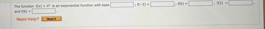 The function f(x)=4^x is an exponential function with base □; f(-2)=□ , f(0)=□ , f(2)=□ , 
and f(6)=□. 
Need Help? Read It