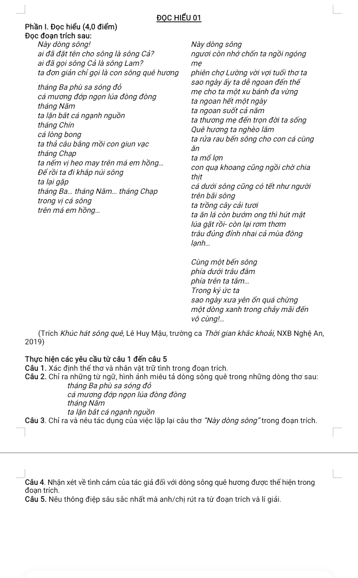 ĐọC HIểU 01
Phần I. Đọc hiểu (4,0 điểm)
Đọc đoạn trích sau:
Này dòng sông! Này dòng sông
ai đã đặt tên cho sông là sông Cả? ngươi còn nhớ chốn ta ngồi ngóng
ai đã gọi sông Cả là sông Lam? mẹ
ta đơn giản chỉ gọi là con sông quê hương phiên chợ Lường vời vợi tuổi thơ ta
sao ngày ấy ta dể ngoan đến thể
tháng Ba phù sa sóng đó mẹ cho ta một xu bánh đa vừng
cá mương đớp ngọn lúa đòng đòng ta ngoan hết một ngày
tháng Năm ta ngoan suốt cả năm
ta lặn bắt cá ngạnh nguồn
tháng Chín ta thương mẹ đến trọn đời ta sống
cá lòng bong Quê hương ta nghèo lầm
ta rửa rau bến sông cho con cá cùng
ta thả câu bằng mồi con giun vạc ǎn
tháng Chạp
ta nếm vị heo may trên má em hồng... ta mổ lợn
Để rồi ta đi khắp núi sông con quạ khoang cũng ngồi chờ chia
thịt
ta lại gặp cá dưới sông cũng có tết như người
tháng Ba... tháng Năm... tháng Chạp trên bãi sông
trong vị cá sông ta trồng cây cải tươi
trên má em hồng... ta ăn lá còn bướm ong thì hút mật
lúa gặt rồi- còn lại rơm thơm
trâu đủng đỉnh nhai cá mùa đông
lanh...
Cùng một bến sông
phía dưới trâu đầm
phía trên ta tắm...
Trong ký ức ta
sao ngày xưa yên ổn quá chừng
một dòng xanh trong chảy mãi đến
vô cùng!...
(Trích Khúc hát sông quê, Lê Huy Mậu, trường ca Thời gian khắc khoái, NXB Nghệ An,
2019)
Thực hiện các yêu cầu từ câu 1 đến câu 5
Câu 1. Xác định thể thơ và nhân vật trữ tình trong đoạn trích.
Câu 2. Chỉ ra những từ ngữ, hình ảnh miêu tả dòng sông quê trong những dòng thơ sau:
tháng Ba phù sa sóng đó
cá mương đớp ngọn lúa đòng đòng
tháng Năm
ta lặn bắt cá ngạnh nguồn
Câu 3. Chỉ ra và nêu tác dụng của việc lặp lại câu thơ “Này dòng sông” trong đoạn trích.
Câu 4. Nhận xét về tình cảm của tác giả đối với dòng sông quê hương được thể hiện trong
đoạn trích.
Câu 5. Nêu thông điệp sâu sắc nhất mà anh/chị rút ra từ đoạn trích và lí giải.