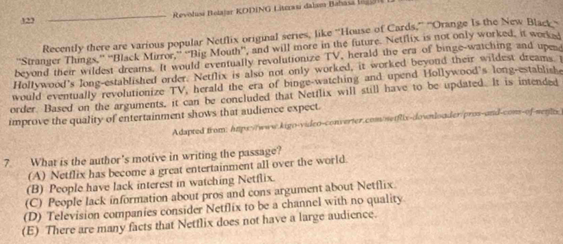 323 _ Revolusi Belajar KODING Literasi dalam Bahasa i 
Recently there are various popular Netflix original series, like “House of Cards,” ''Orange Is the New Black
''Stranger Things,” “Black Mirror,” “Big Mouth”, and will more in the future. Netflix is not only worked, it worksi
beyond their wildest dreams. It would eventually revolutionize TV, herald the era of binge-watching and upe
Hollywood's long-established order. Netflix is also not only worked, it worked beyoud their wildest dreams i
would eventually revolutionize TV, herald the era of binge-watching and upend Hollywood's long-establishe
order. Based on the arguments, it can be concluded that Netflix will still have to be updated. It is intended
improve the quality of entertainment shows that audience expect.
Adapted from: hups://www.kigo-video-converter.com/netfix-downloader/pros-and-cons-of-nente
7 What is the author's motive in writing the passage?
(A) Netflix has become a great entertainment all over the world.
(B) People have lack interest in watching Netflix.
(C) People lack information about pros and cons argument about Netflix.
(D) Television companies consider Netflix to be a channel with no quality
(E) There are many facts that Netflix does not have a large audience.