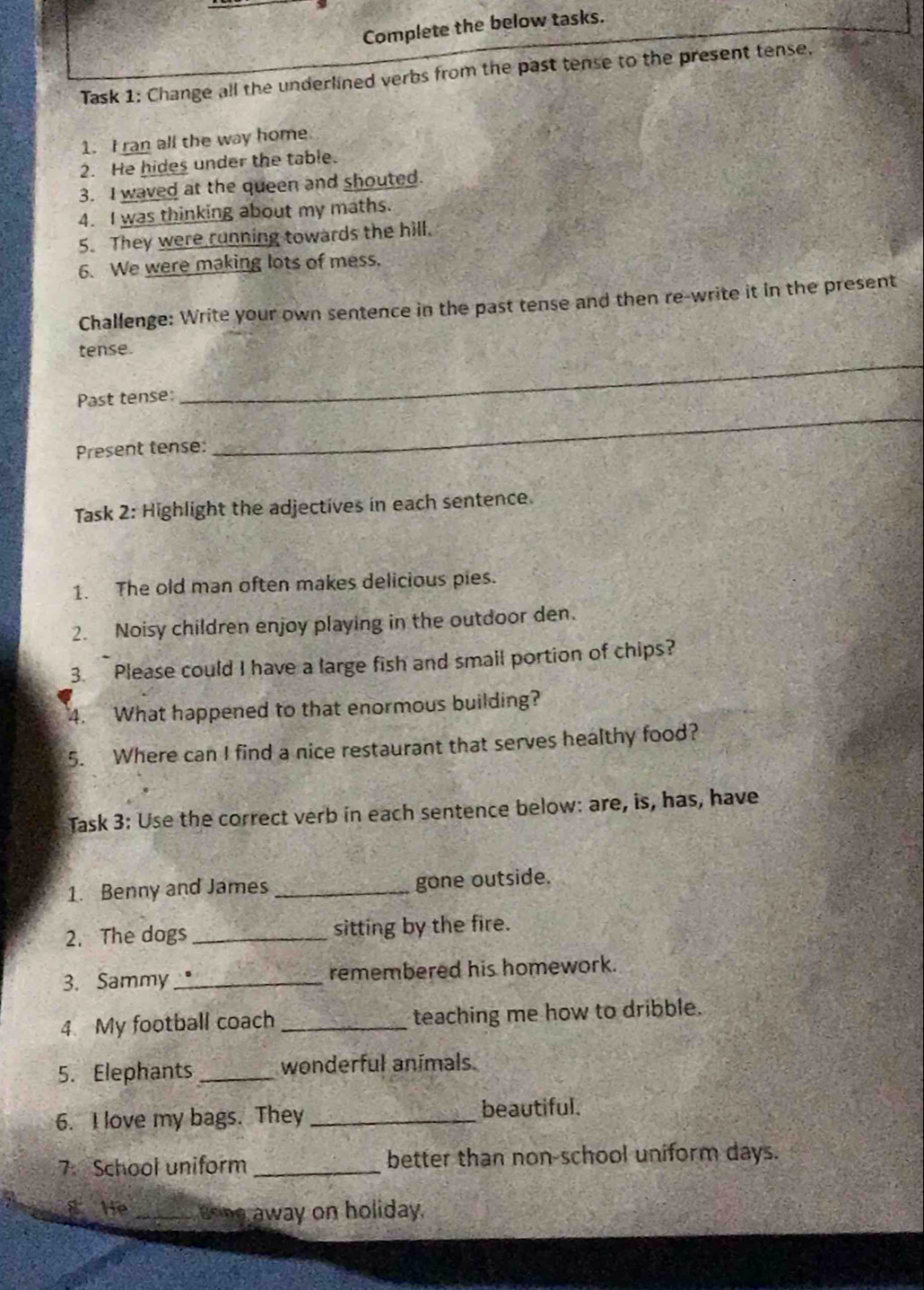 Complete the below tasks. 
Task 1: Change all the underlined verbs from the past tense to the present tense. 
1. I ran all the way home. 
2. He hides under the table. 
3. I waved at the queen and shouted. 
4. I was thinking about my maths. 
5. They were running towards the hill. 
6. We were making lots of mess. 
Challenge: Write your own sentence in the past tense and then re-write it in the present 
tense. 
_ 
Past tense: 
_ 
Present tense: 
Task 2: Highlight the adjectives in each sentence. 
1. The old man often makes delicious pies. 
2. Noisy children enjoy playing in the outdoor den. 
3. Please could I have a large fish and smail portion of chips? 
4. What happened to that enormous building? 
5. Where can I find a nice restaurant that serves healthy food? 
Task 3: Use the correct verb in each sentence below: are, is, has, have 
1. Benny and James _gone outside. 
2. The dogs _sitting by the fire. 
3. Sammy_ remembered his homework. 
4. My football coach _teaching me how to dribble. 
5. Elephants _wonderful animals. 
6. I love my bags. They_ beautiful. 
7. School uniform _better than non-school uniform days. 
He _going away on holiday.