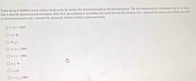 Yveue hax up to $2000 to meen and his clown to put her mowy ino nincommoncatiom and phamonrc ah. The plemmn a m m on i n h m m
than 4 times the pharmacratical invenment. SelctALL the equations or inrqualites that could dewcler tas smatos. Ler a operaen do emnnt (w doliet) mrmet
in ilecommumcarins and y repront the amont (is dollars) in vesed in plarmacesticals
x+y=2000
124y
4x≥ y
x+y=2000
x+y=2000
y=4x
x≥ 4y
x+y≤ 2000