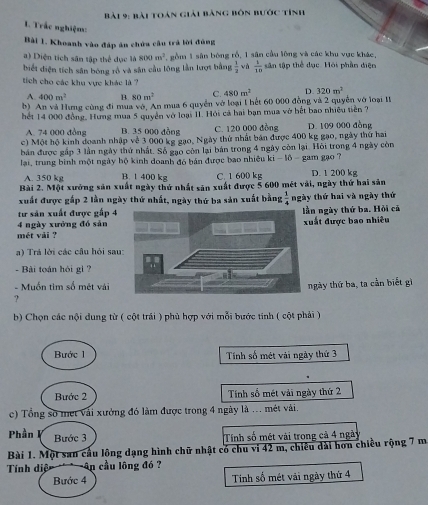 bài toán giải bảng bốn bước tính
L. Trắc nghiệm:
Bài 1. Khoanh vào đáp án chứa câu trá lời đủng
a) Diện tích sân tập thể dục là 800m^2 , gồm 1 sân bóng rồ, 1 sân cầu lông và các khu vực khác,
biết diện tích sân bóng rô và sân cầu lông lần lượt bằng  1/2  và  1/10  sân tập thể dục. Hỏi phần diện
tích cho các khu vực khác là ?
A. 400m^2 B. 80m^2 C. 480m^3 D. 320m^2
b) An và Hưng cùng đi mua vớ, An mua 6 quyền vớ loại 1 hết 60 000 đồng và 2 quyền vớ loại II
hết 14 000 đồng, Hưng mua 5 quyên vớ loại II. Hồi cả bai bạn mua vở hết bao nhiều tiên ?
A. 74 000 đòng B. 35 000 dòng C. 120 000 đòng D. 109 000 đồng
c) Một hộ kinh doanh nhập về 3 000 kg gạo, Ngày thứ nhất bản được 400 kg gạo, ngày thứ hai
bán được gấp 3 lần ngày thứ nhất. Số gạo còn lại bán trong 4 ngày còn lại. Hồi trong 4 ngày còn
lại, trung bình một ngày hộ kinh doanh đó bán được bao nhiều ki - lồ - gam gạo ?
A. 350 kg B. 1 400 kg C. 1 600 kg D. 1 200 kg
Bài 2. Một xưởng sản xuất ngày thứ nhất săn xuất được 5 600 mét vài, ngày thứ hai sản
xuất được gấp 2 lần ngày thứ nhất, ngày thứ ba sản xuất bằng  1/4  ngày thứ hai và ngày thứ
tư sản xuất được gấp 4n ngày thứ ba. Hỏi cá
uất được bao nhiều
4 ngày xưởng đó sản mét vài ?
a) Trá lời các câu hỏi sau
- Bài toán hỏi gì ?
- Muốn tìm số mét vải
? ngày thứ ba, ta cần biết gì
b) Chọn các nội dung từ ( cột trái ) phủ hợp với mỗi bước tính ( cột phải )
Bước 1 Tính số mét vài ngày thứ 3
Bước 2 Tính số mét vải ngày thứ 2
c) Tổng số met vài xưởng đó làm được trong 4 ngày là ... mét vài.
Phần I Bước 3 Tính số mét vài trong cả 4 ngày
Bài 1. Một san câu lông dạng hình chữ nhật có chu vi 42 m, chiêu dài hơn chiều rộng 7 m
Tính diệ An cầu lông đó ?
Bước 4 Tinh số mét vải ngày thứ 4