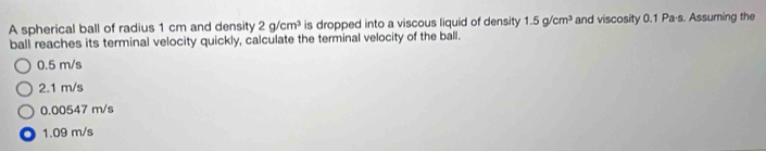 A spherical ball of radius 1 cm and density 2g/cm^3 is dropped into a viscous liquid of density 1.5g/cm^3 and viscosity 0.1 Pa·s. Assuming the
ball reaches its terminal velocity quickly, calculate the terminal velocity of the ball.
0.5 m/s
2.1 m/s
0.00547 m/s
1.09 m/s