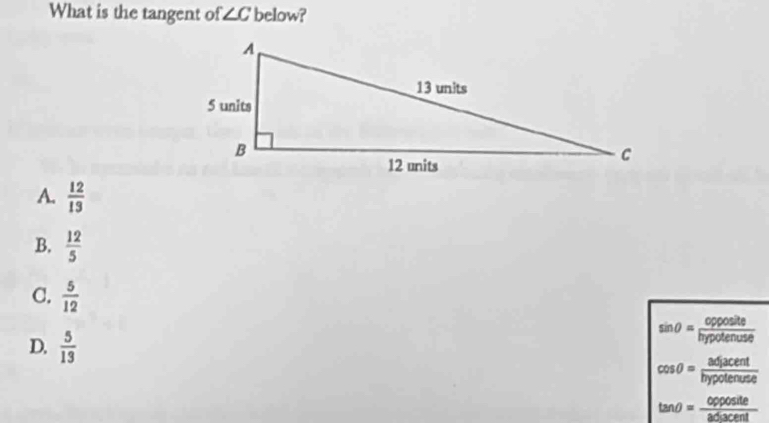 What is the tangent of ∠ C below?
A.  12/13 
B.  12/5 
C.  5/12 
sin θ = opposite/hypotenuse 
D.  5/13  cos θ = adjacent/bypotenuse 
tan θ = opposite/adjacent 