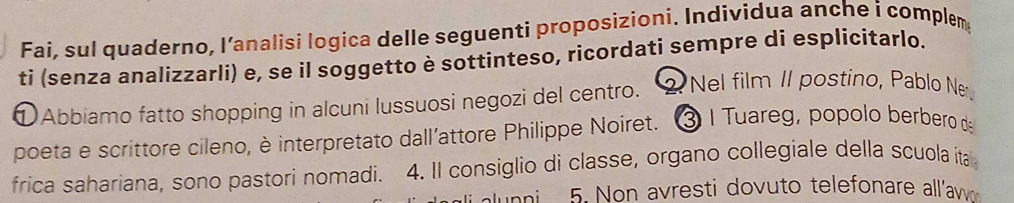 Fai, sul quaderno, l’analisi logica delle seguenti proposizioni. Individua anche i complem 
ti (senza analizzarli) e, se il soggetto è sottinteso, ricordati sempre di esplicitarlo. 
① Abbiamo fatto shopping in alcuni lussuosi negozi del centro. 
2. Nel film II postino, Pablo Ner 
poeta e scrittore cileno, è interpretato dall'attore Philippe Noiret. ③ I Tuareg, pópolo berbero de 
frica sahariana, sono pastori nomadi. 4. II consiglio di classe, organo collegiale della scuola ita 
5. Non avresti dovuto telefonare all’avv