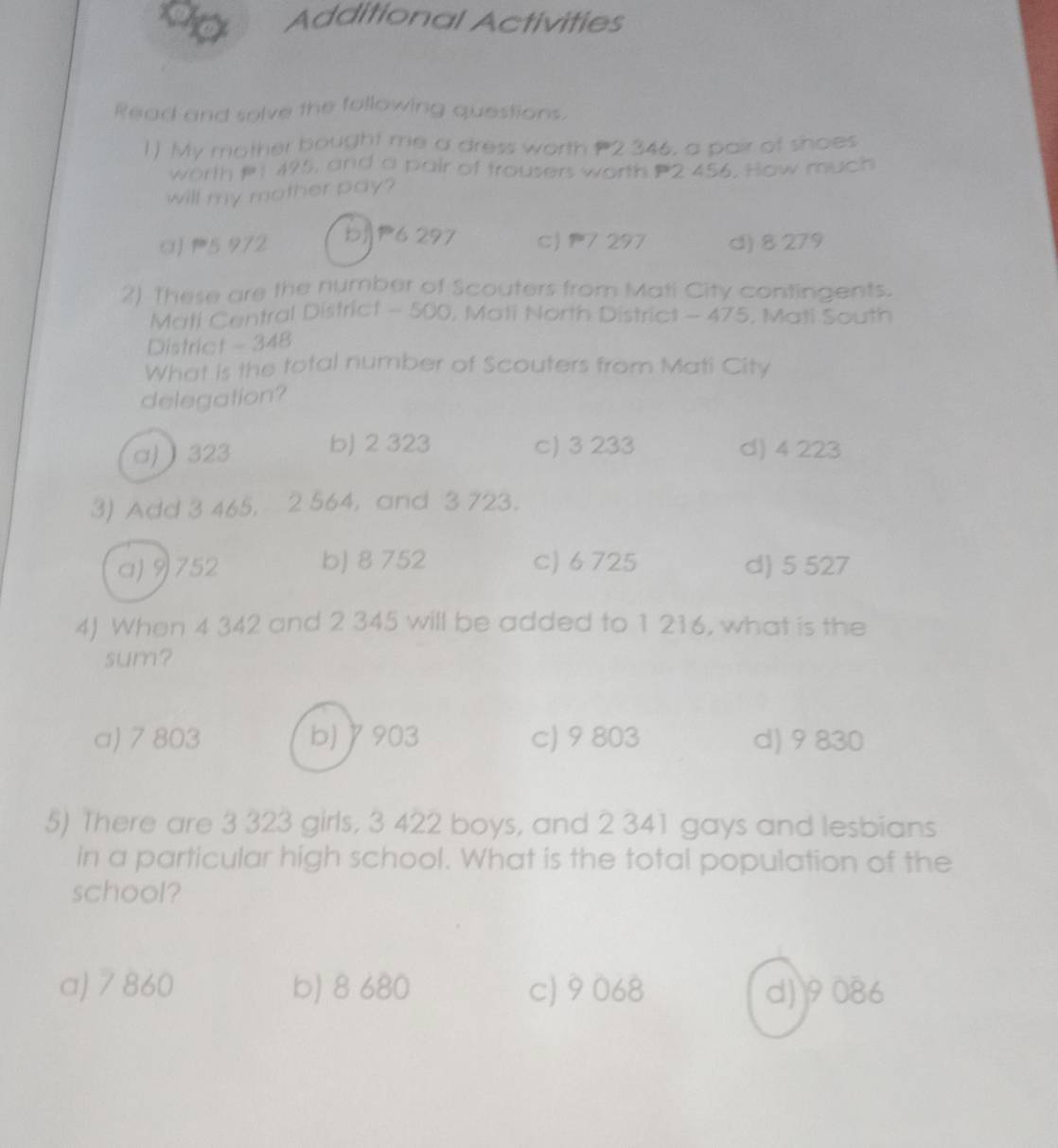 a Additional Activities
Read and solve the following questions.
1) My mother bought me a dress worth 2 346, a pair of shoes
worth P, 495, and a pair of trousers worth P2 456. How much
will my mother pay?
bjP6 297
a) 5 972 c) 7 297 d) 8 279
2) These are the number of Scouters from Mati City contingents.
Mati Central District - 500, Mati North District - 475, Mati South
District - 348
What is the total number of Scouters from Mati City
delegation?
a)  323 b) 2 323 c) 3 233 d) 4 223
3) Add 3 465, 2 564, and 3 723.
a) 9752 b) 8 752 c) 6 725 d) 5 527
4) When 4 342 and 2 345 will be added to 1 216, what is the
sum?
a) 7 803 b) γ903 c) 9 803 d) 9 830
5) There are 3 323 girls, 3 422 boys, and 2 341 gays and lesbians
in a particular high school. What is the total population of the
school?
a) 7 860 b) 8 680 c) 9068 d) 9086