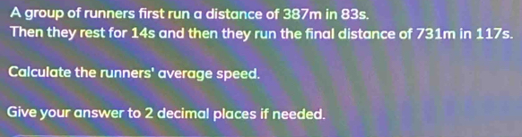 A group of runners first run a distance of 387m in 83s. 
Then they rest for 14s and then they run the final distance of 731m in 117s. 
Calculate the runners' average speed. 
Give your answer to 2 decimal places if needed.