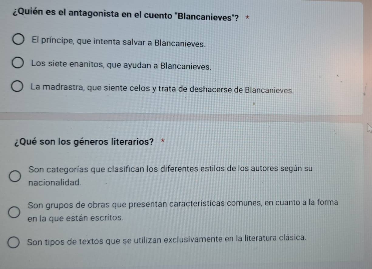 ¿Quién es el antagonista en el cuento ''Blancanieves'? *
El príncipe, que intenta salvar a Blancanieves.
Los siete enanitos, que ayudan a Blancanieves.
La madrastra, que siente celos y trata de deshacerse de Blancanieves.
¿Qué son los géneros literarios? *
Son categorías que clasifican los diferentes estilos de los autores según su
nacionalidad.
Son grupos de obras que presentan características comunes, en cuanto a la forma
en la que están escritos.
Son tipos de textos que se utilizan exclusivamente en la literatura clásica.