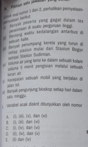 A Pilihlah satu jawäbah fr
pemyataan benkut. Unluk soal nomor 1 dan 2, perhatikan pernyataan
) Banyak peserta yang gagal dalam tes
penenmaan di suatu perguruan tinggi.
Rentang waktu kedatangan antarbus di
sebuah halte.
Banyak penumpang kereta yang turun di
setiap stasiun mulai dari Stasiun Bogor
sampai Stasiun Sudirman.
) Volume air yang terisi ke dalam sebuah kolam
selama 5 menit pengisian melalui sebuah
keran air.
Kecepatan sebuah mobil yang berjalan di
jalan tol.
Banyak pengunjung bioskop setiap hari dalam
satu minggu.
Variabel acak diskrit ditunjukkan oleh nomor
A. (i), (iii), (v), dan (vi)
B. (i), (iii), dan (vi)
C. (i), (iv), dan (vi)
D. (ii), (iv), dan (v)
E. (ii) dan (iv)