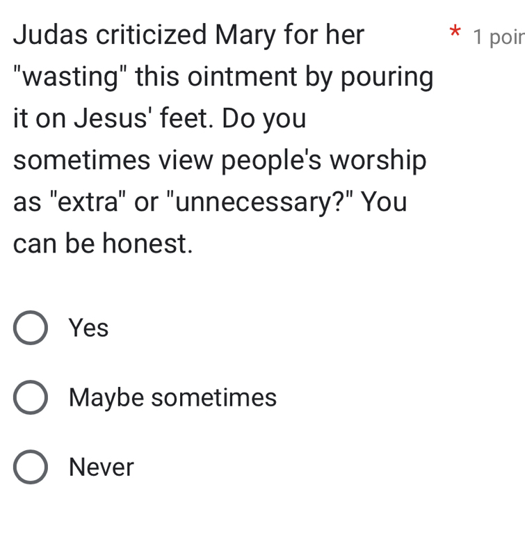 Judas criticized Mary for her * 1 poir
"wasting" this ointment by pouring
it on Jesus' feet. Do you
sometimes view people's worship
as "extra" or "unnecessary?" You
can be honest.
Yes
Maybe sometimes
Never