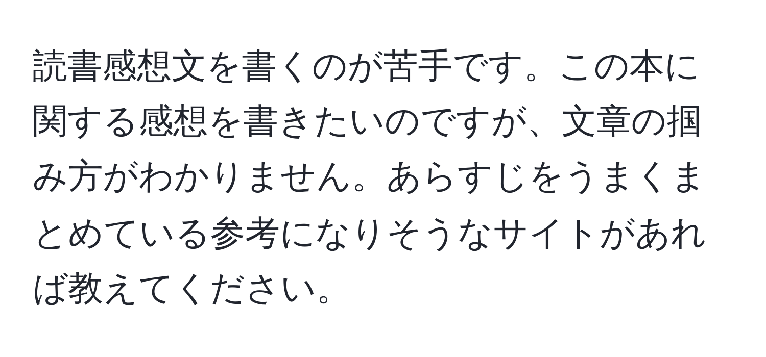 読書感想文を書くのが苦手です。この本に関する感想を書きたいのですが、文章の掴み方がわかりません。あらすじをうまくまとめている参考になりそうなサイトがあれば教えてください。