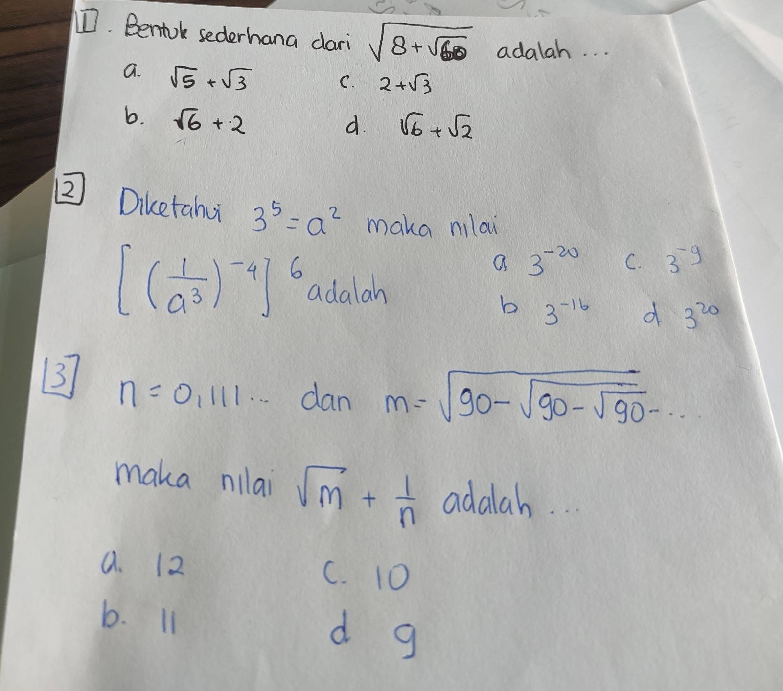 Beniok sederhana dari sqrt(8+sqrt 60) adalah. . .
a. sqrt(5)+sqrt(3)
C. 2+sqrt(3)
b. sqrt(6)+2
d. sqrt(6)+sqrt(2)
② Diketahu 3^5=a^2 maka nilai
a 3^(-20) C. 3^(-9)
[( 1/a^3 )^-4]^6 adalah
b 3^(-16) d 3^(20)
3 n=0,111... dan
m=sqrt(90-sqrt 90-sqrt 90)·s
maka nilai sqrt(m)+ 1/n  adalah.
a. 12
C. 10
b. I1
d g