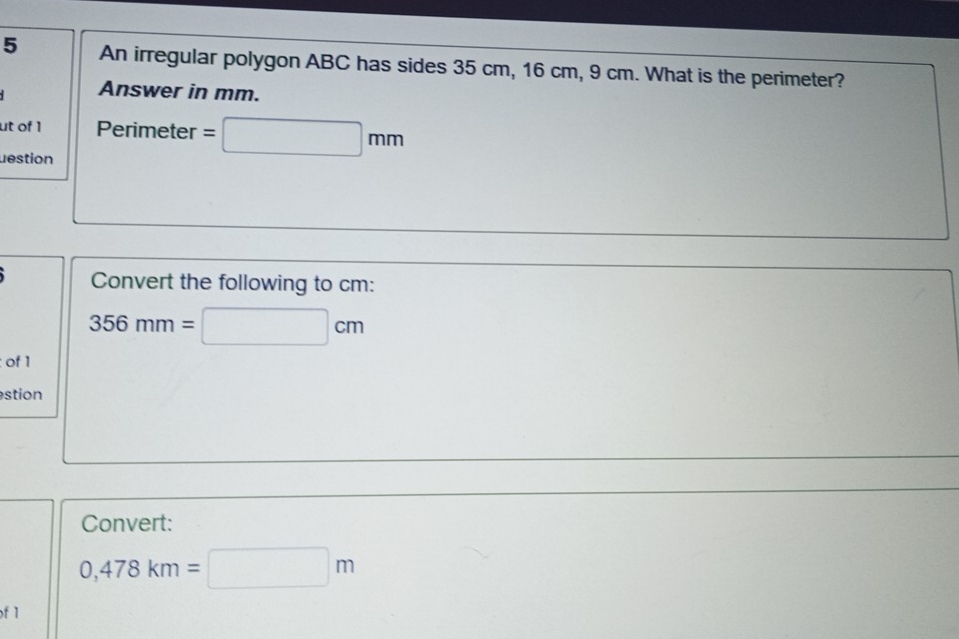 An irregular polygon ABC has sides 35 cm, 16 cm, 9 cm. What is the perimeter? 
Answer in mm. 
ut of 1 Perimeter =□ mm
lestion 
Convert the following to cm :
356mm=□ cm
: of 1 
stion 
Convert:
0,478km=□ m
f 1