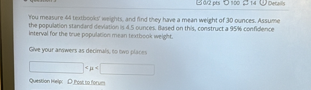 つ 100 14 Details 
You measure 44 textbooks' weights, and find they have a mean weight of 30 ounces. Assume 
the population standard deviation is 4.5 ounces. Based on this, construct a 95% confidence 
interval for the true population mean textbook weight. 
Give your answers as decimals, to two places
□
Question Help: D Post to forum