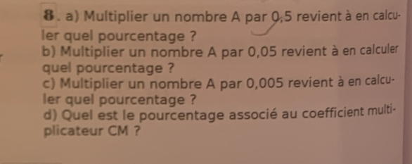 Multiplier un nombre A par 0,5 revient à en calcu- 
ler quel pourcentage ? 
b) Multiplier un nombre A par 0,05 revient à en calculer 
quel pourcentage ? 
c) Multiplier un nombre A par 0,005 revient à en calcu- 
ler quel pourcentage ? 
d) Quel est le pourcentage associé au coefficient multi- 
plicateur CM ？