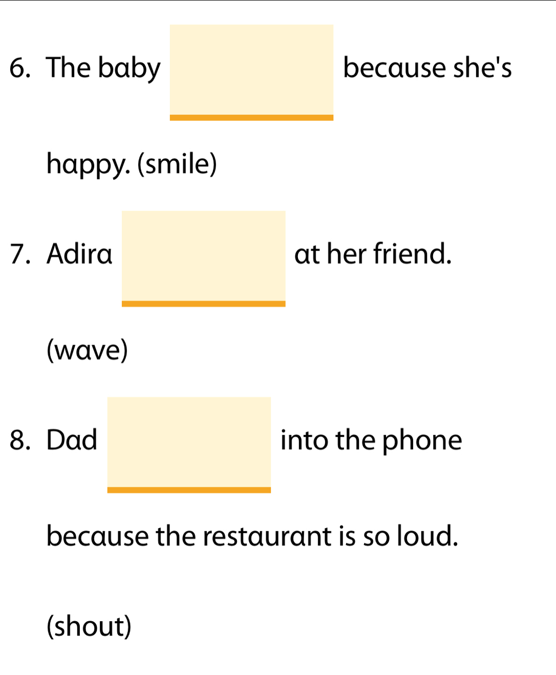 The baby because she's 
happy. (smile) 
7. Adira at her friend. 
(wave) 
8. Dad into the phone 
because the restaurant is so loud. 
(shout)