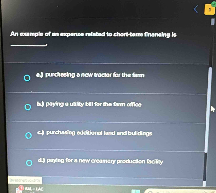 An example of an expense related to short-term financing is
a.) purchasing a new tractor for the farm
b.) paying a utility bill for the farm office
c.) purchasing additional land and buildings
d.) paying for a new creamery production facility
javascriptvold(0)
BAL - LAC