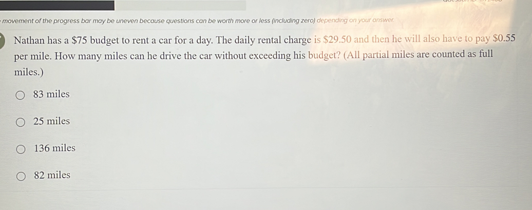 movement of the progress bar may be uneven because questions can be worth more or less (including zero) depending on your answer
Nathan has a $75 budget to rent a car for a day. The daily rental charge is $29.50 and then he will also have to pay $0.55
per mile. How many miles can he drive the car without exceeding his budget? (All partial miles are counted as full
miles.)
83 miles
25 miles
136 miles
82 miles