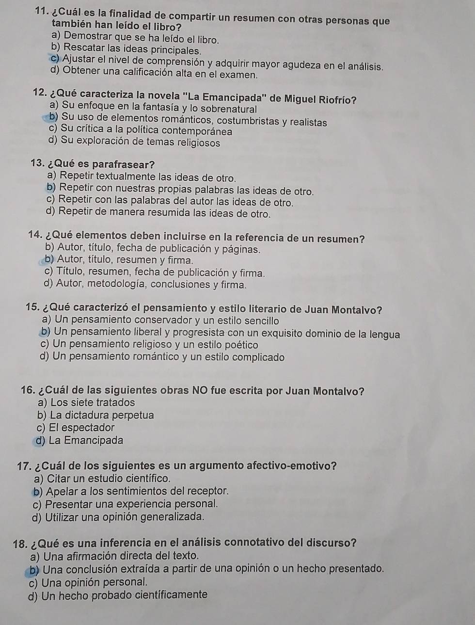 ¿Cuál es la finalidad de compartir un resumen con otras personas que
también han leído el libro?
a) Demostrar que se ha leído el libro.
b) Rescatar las ideas principales.
c) Ajustar el nivel de comprensión y adquirir mayor agudeza en el análisis.
d) Obtener una calificación alta en el examen.
12. ¿Qué caracteriza la novela ''La Emancipada'' de Miguel Riofrío?
a) Su enfoque en la fantasía y lo sobrenatural
b) Su uso de elementos románticos, costumbristas y realistas
c) Su crítica a la política contemporánea
d) Su exploración de temas religiosos
13. ¿Qué es parafrasear?
a) Repetir textualmente las ideas de otro.
b) Repetir con nuestras propias palabras las ideas de otro.
c) Repetir con las palabras del autor las ideas de otro.
d) Repetir de manera resumida las ideas de otro.
14. ¿Qué elementos deben incluirse en la referencia de un resumen?
b) Autor, título, fecha de publicación y páginas.
b) Autor, título, resumen y firma.
c) Título, resumen, fecha de publicación y firma.
d) Autor, metodología, conclusiones y firma.
15. ¿Qué caracterizó el pensamiento y estilo literario de Juan Montalvo?
a) Un pensamiento conservador y un estilo sencillo
b) Un pensamiento liberal y progresista con un exquisito dominio de la lengua
c) Un pensamiento religioso y un estilo poético
d) Un pensamiento romántico y un estilo complicado
16. ¿Cuál de las siguientes obras NO fue escrita por Juan Montalvo?
a) Los siete tratados
b) La dictadura perpetua
c) El espectador
d) La Emancipada
17. ¿Cuál de los siguientes es un argumento afectivo-emotivo?
a) Citar un estudio científico.
b) Apelar a los sentimientos del receptor.
c) Presentar una experiencia personal.
d) Utilizar una opinión generalizada.
18. ¿Qué es una inferencia en el análisis connotativo del discurso?
a) Una afirmación directa del texto.
b) Una conclusión extraída a partir de una opinión o un hecho presentado.
c) Una opinión personal.
d) Un hecho probado científicamente