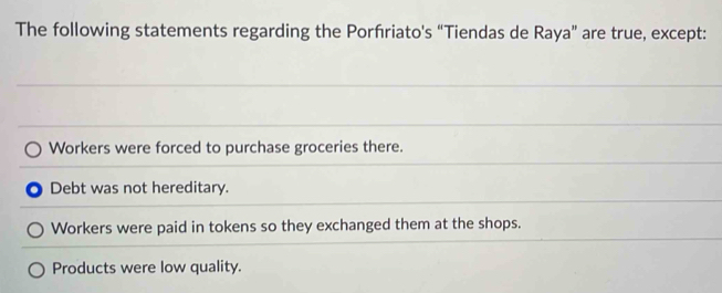 The following statements regarding the Porfriato's “Tiendas de Raya” are true, except:
Workers were forced to purchase groceries there.
Debt was not hereditary.
Workers were paid in tokens so they exchanged them at the shops.
Products were low quality.