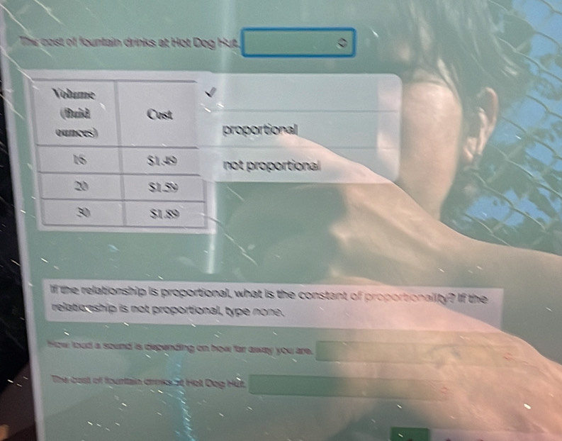 Ths cost of fountain drinks at Hot Dog Hut.
proportional
not proportional
If the relationship is proportional, what is the constant of proportionality? If the
relatio nship is not proportional, type none.
How loud a sound is depending on how far away you are.
The cast of fountain drnks at Holl Dog Hết.