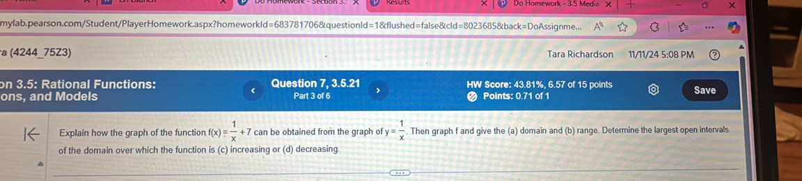 × Do Homework - 3.5 Media 
mylab.pearson.com/Student/PlayerHomework.aspx?homeworkld=683781706&questionld=1&flushed=false&cld=8023685&back=DoAssignme... A 
a (4244_75Z3) Tara Richardson 11/11/24 5:08 PM 
on 3.5: Rational Functions: Question 7, 3.5.21 HW Score: 43.81%, 6.57 of 15 points 
ons, and Models Part 3 of 6 > Points: 0.71 of 1 Save 
Explain how the graph of the function f(x)= 1/x +7 can be obtained from the graph of y= 1/x  Then graph f and give the (a) domain and (b) range. Determine the largest open intervals 
of the domain over which the function is (c) increasing or (d) decreasing.