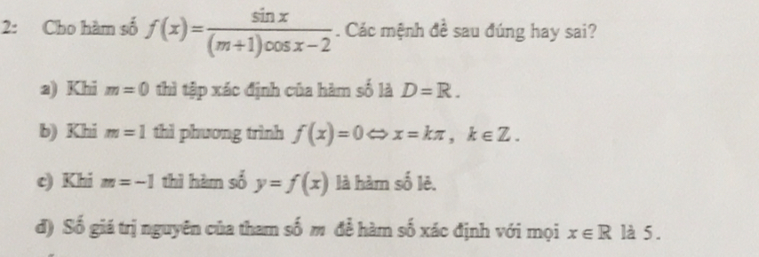 2: Cho hàm số f(x)= sin x/(m+1)cos x-2 . Các mệnh đề sau đúng hay sai?
a) Khi m=0 thì tập xác định của hàm số là D=R. 
b) Khi m=1 thì phương trình f(x)=0 ⇔ x=kπ , k∈ Z. 
c) Khi m=-1 thì hàm số y=f(x) là hàm số lê.
đ) Số giá trị nguyên của tham số m để hàm số xác định với mọi x∈ R° là 5.