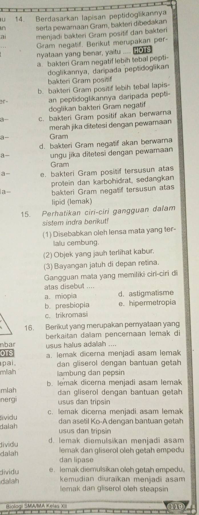 Berdasarkan lapisan peptidoglikannya
an
serta pewarnaan Gram, bakteri dibedakan
ai
menjadi bakteri Gram positif dan bakteri
Gram negatif. Berikut merupakan per-
nyataan yang benar, yaitu .... HOTS
a.bakteri Gram negatif lebih tebal pepti-
doglikannya, daripada peptidoglikan
bakteri Gram positif
b. bakteri Gram positif lebih tebal lapis-
er- an peptidoglikannya daripada pepti-
doglikan bakteri Gram negatif
a-
c. bakteri Gram positif akan berwarna
merah jika ditetesi dengan pewarnaan
a- Gram
d. bakteri Gram negatif akan berwarna
a-
ungu jika ditetesi dengan pewarnaan
Gram
a- e. bakteri Gram positif tersusun atas
protein dan karbohidrat, sedangkan
a-
bakteri Gram negatif tersusun atas
lipid (lemak)
15. Perhatikan ciri-ciri gangguan dalam
sistem indra berikut!
(1) Disebabkan oleh lensa mata yang ter-
lalu cembung.
(2) Objek yang jauh terlihat kabur.
(3) Bayangan jatuh di depan retina.
Gangguan mata yang memiliki ciri-ciri di
atas disebut ....
a. miopia d. astigmatisme
b. presbiopia e. hipermetropia
c. trikromasi
16. Berikut yang merupakan pernyataan yang
berkaitan dalam pencernaan lemak di
mbar usus halus adalah ....
OTS a. lemak dicerna menjadi asam lemak
apai, dan gliserol dengan bantuan getah
mlah lambung dan pepsin
b. lemak dicerna menjadi asam lemak
mlah dan gliserol dengan bantuan getah
nergi usus dan tripsin
dividu c. lemak dicerna menjadi. asam lemak
dan asetil Ko-A dengan bantuan getah
dalah
usus dan tripsin
dividu d. lemak diemulsikan menjadi asam
dalah
lemak dan gliserol oleh getah empedu
dan lipase
dividu e. lemak diemulsikan oleh getah empedu,
dalah kemudian diuraikan menjadi asam
lemak dan gliserol oleh steapsin
Biologi SMA/MA Kelas XII