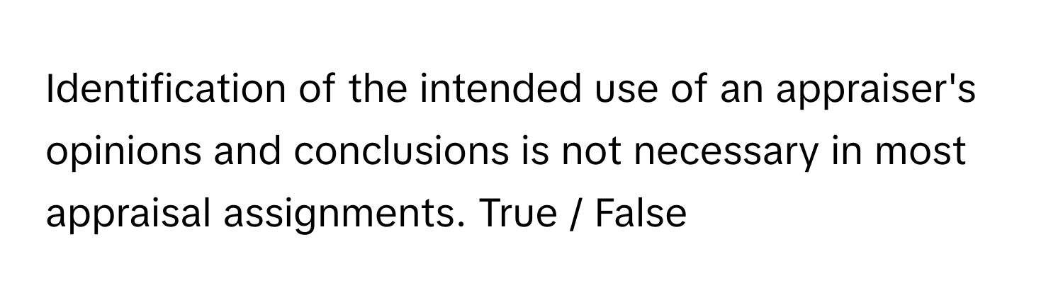 Identification of the intended use of an appraiser's opinions and conclusions is not necessary in most appraisal assignments. True / False