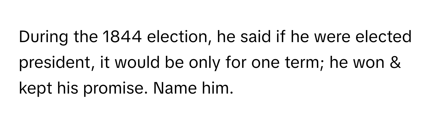 During the 1844 election, he said if he were elected president, it would be only for one term; he won & kept his promise. Name him.