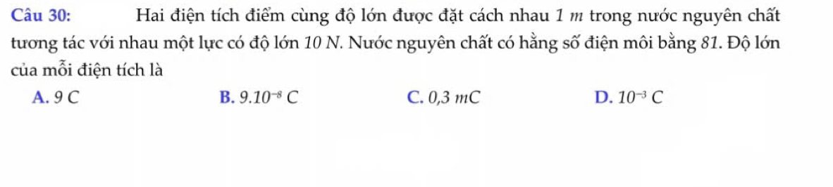 Hai điện tích điểm cùng độ lớn được đặt cách nhau 1 m trong nước nguyên chất
tương tác với nhau một lực có độ lớn 10 N. Nước nguyên chất có hằng số điện môi bằng 81. Độ lớn
của mỗi điện tích là
A. 9 C B. 9.10^(-8)C C. 0,3 mC D. 10^(-3)C