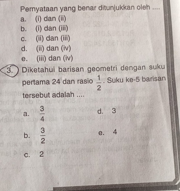 Pernyataan yang benar ditunjukkan oleh ....
a. (i) dan (ii)
b. (i) dan (iii)
c. (ii) dan (iii)
d. (ii) dan (iv)
e. (iii) dan (iv)
3. ) Diketahui barisan geometri dengan suku
pertama 24 dan rasio  1/2 . Suku ke- 5 barisan
tersebut adalah ....
a.  3/4  d. 3
b.  3/2 
e. 4
c. 2