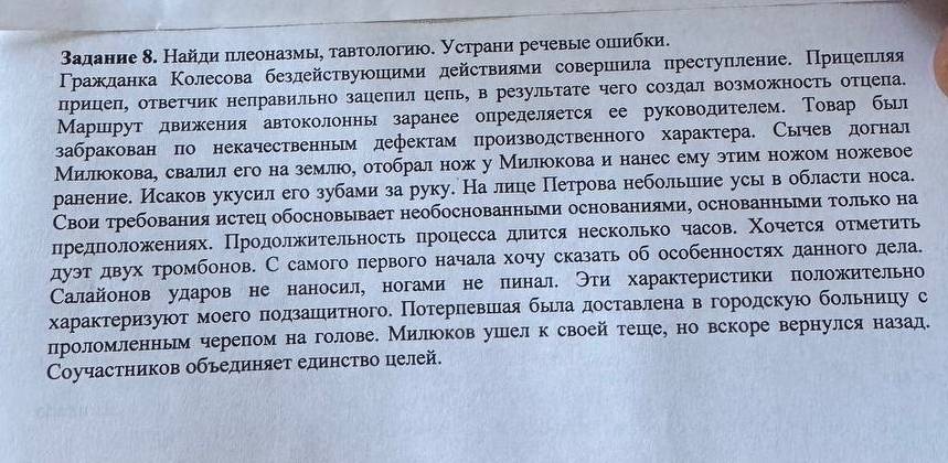 Βадание δ. Найди πνлеоназмы, тавтологию. устрани речевые оπлибки.
Γражланка Κолесова безлействуюшими действиями совериιила преступление. Прицепляя
прицеп, ответчик неправильно зацепил цепь, в результате чего созлал возможность отцепа.
Маршрут лвижения автоколонны заранее определяется ее руководителем. Товар был
забракован по некачественньм дефектам производственного характера. Сычев догнал
Милокова, свалил его на землюо, отобрал нож у Милюокова и нанес ему этим ножом ножевое
ранение. Исаков укусил его зубами за руку. На лице Петрова небольиеие усь в области носа.
Свои требования истец обосновывает необоснованными основаниями, основанными только на
предπоложениях. Продолжительность процесса длится несколько часов. Χочется отметить
дуэтδ двух тромбонов. С самого лервого начала хочу сказать об особенностях данного дела.
Салайонов ударов не наносил, ногами не пинал. Эти характеристики положительно
характеризуюотмоего πодзанιитного. Потерневшеая бьела доставлена вегородскую больницу с
проломленньм черепеом на голове. Милюоков ушел к своей теше, но вскоре вернулся назад.
Cοучастников обьединяет единство целей.