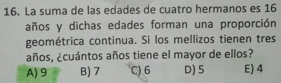 La suma de las edades de cuatro hermanos es 16
años y dichas edades forman una proporción
geométrica continua. Si los mellizos tienen tres
¿ños, ¿cuántos años tiene el mayor de ellos?
A) 9 B) 7 C) 6 D) 5 E) 4