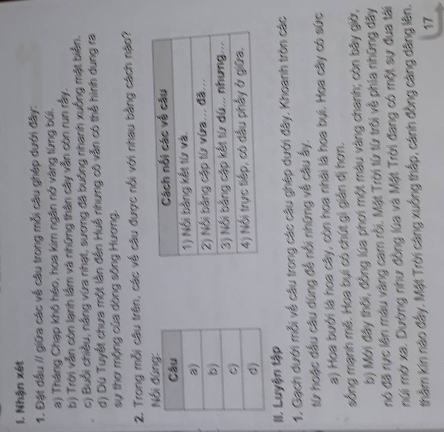 Nhận xét 
1. Đặt dấu // giữa các về câu trong mỗi câu ghép dưới đây: 
a) Tháng Chạp khô héo, hoa kim ngân nở vàng từng búi. 
b) Trời vẫn còn lạnh lầm và những thân cây vẫn còn run rấy. 
c) Buổi chiều, nắng vừa nhạt, sương đã buông nhanh xuống mặt biển. 
d) Dù Tuyết chưa một lằn đến Huế nhưng có vẫn có thể hình dung ra 
sự thơ mộng của dòng sông Hương. 
2. Trong mỗi câu trên, các về câu được nổi với nhau bằng cách nậo? 
Nổi đứng: 

II. Luyện tập 
1. Gạch dưới mỗi về câu trong các câu ghép dưới đây. Khoanh tròn các 
từ hoặc dầu câu dùng để nổi những về câu ấy, 
a) Hoa bưởi là hoa cây, còn hoa nhài là hoa bụi. Hoa cây có sức 
sống mạnh mê. Hoa bụi có chút gì giản dị hơn. 
b) Mới đây thời, đồng lúa phơi một màu vàng chanh; còn bây giờ, 
nó đã rực lên màu vàng cam rồi. Mặt Trời từ từ trời về phia những dây 
múi mờ xa. Dường như đồng lúa và Mặt Trời đang có một sự đua tài 
thầm kin nào đẩy. Mặt Trời càng xuống thắp, cánh đồng càng dâng lên. 
17