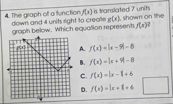 The graph of a function f(x) is translated 7 units
down and 4 units right to create g(x) , shown on the
graph below. Which equation represents f(x) 2
A. f(x)=|x-9|-8
B. f(x)=|x+9|-8
f(x)=|x-1|+6
C.
D. f(x)=|x+1|+6 x_1+x_2= □ /□  