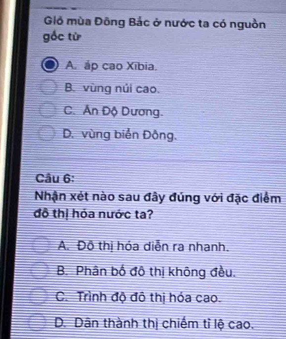 Giỏ mùa Đông Bắc ở nước ta có nguồn
gốc từ
A. áp cao Xībia.
B. vùng núi cao.
C. Án Độ Dương.
D. vùng biển Đông.
Câu 6:
Nhận xét nào sau đây đúng với đặc điểm
đồ thị hỏa nước ta?
A. Đô thị hóa diễn ra nhanh.
B. Phân bố đô thị không đều.
C. Trình độ đô thị hóa cao.
D. Dân thành thị chiếm tỉ lệ cao.