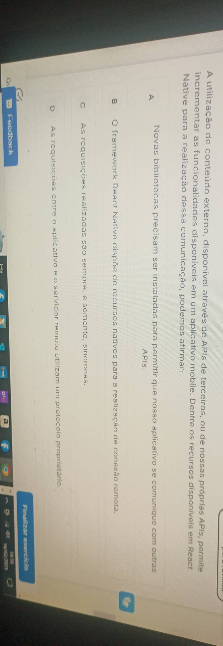 A utilização de conteúdo externo, disponível através de APIs de terceiros, ou de nossas próprias APIs, permite
incrementar as funcionalidades disponíveis em um aplicativo mobile. Dentre os recursos disponíveis em React
Native para a realização dessa comunicação, podemos afirmar:
A Novas bibliotecas precisam ser instaladas para permitir que nosso aplicativo se comunique com outras
APIs.
B O framework React Native dispõe de recursos nativos para a realização de conexão remota.
C As requisições realizadas são sempre, e somente, síncronas.
D As requisições entre o aplicativo e o servidor remoto utilizam um protocolo proprietário.
Finalizar exercício
Feedback