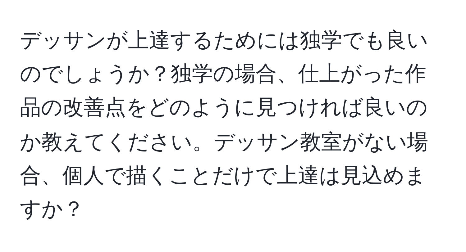 デッサンが上達するためには独学でも良いのでしょうか？独学の場合、仕上がった作品の改善点をどのように見つければ良いのか教えてください。デッサン教室がない場合、個人で描くことだけで上達は見込めますか？